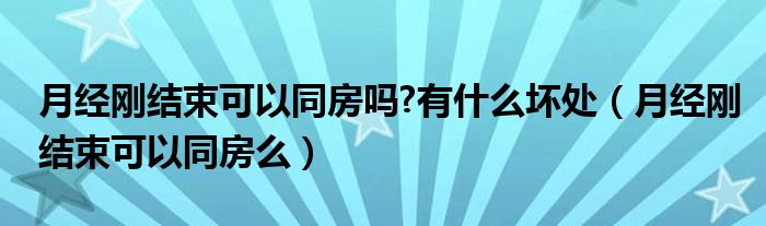 月经刚结束可以同房吗?有什么坏处（月经刚结束可以同房么）