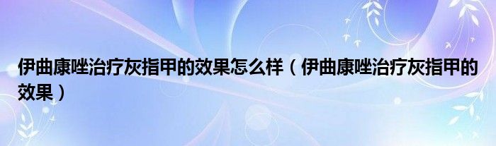 伊曲康唑治疗灰指甲的效果怎么样（伊曲康唑治疗灰指甲的效果）