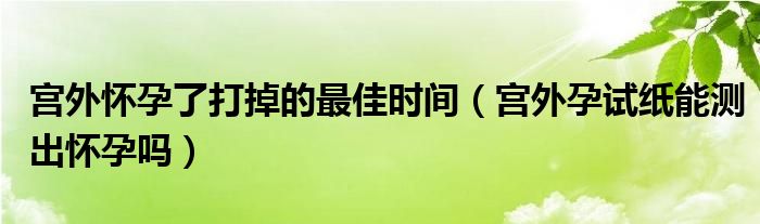 宫外怀孕了打掉的最佳时间（宫外孕试纸能测出怀孕吗）