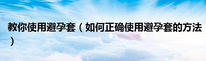 教你使用避孕套（如何正确使用避孕套的方法）