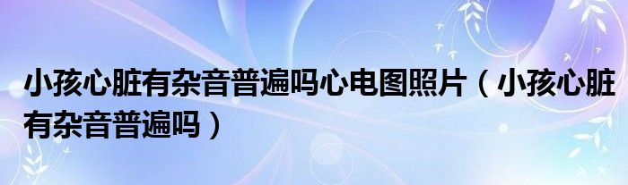 小孩心脏有杂音普遍吗心电图照片（小孩心脏有杂音普遍吗）