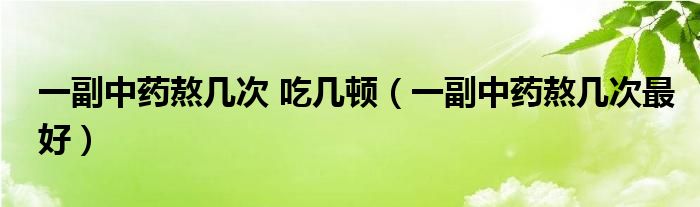 一副中药熬几次 吃几顿（一副中药熬几次最好）