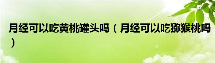 月经可以吃黄桃罐头吗（月经可以吃猕猴桃吗）