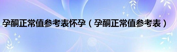 孕酮正常值参考表怀孕（孕酮正常值参考表）