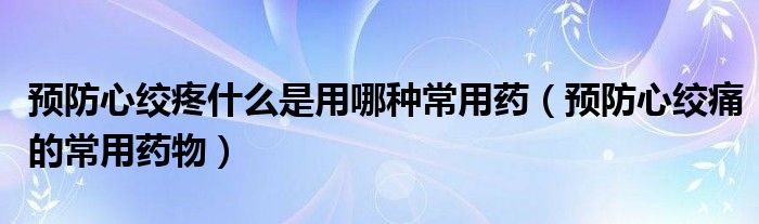 预防心绞疼什么是用哪种常用药（预防心绞痛的常用药物）