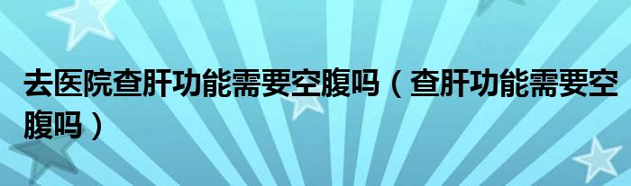 去医院查肝功能需要空腹吗（查肝功能需要空腹吗）