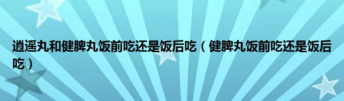 逍遥丸和健脾丸饭前吃还是饭后吃（健脾丸饭前吃还是饭后吃）