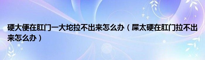 硬大便在肛门一大坨拉不出来怎么办（屎太硬在肛门拉不出来怎么办）