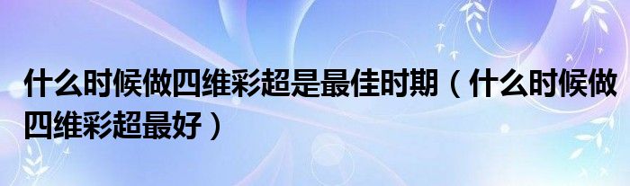 什么时候做四维彩超是最佳时期（什么时候做四维彩超最好）