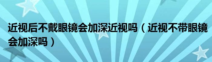 近视后不戴眼镜会加深近视吗（近视不带眼镜会加深吗）