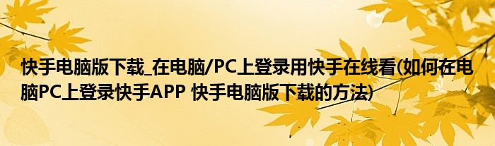 快手电脑版下载_在电脑/PC上登录用快手在线看(如何在电脑PC上登录快手APP 快手电脑版下载的方法)