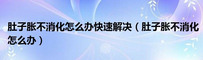 肚子胀不消化怎么办快速解决（肚子胀不消化怎么办）