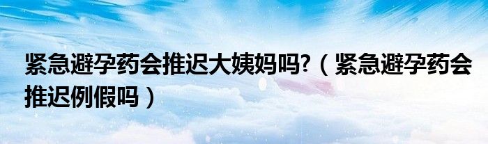 紧急避孕药会推迟大姨妈吗?（紧急避孕药会推迟例假吗）