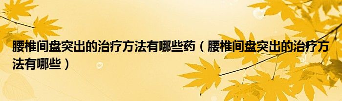 腰椎间盘突出的治疗方法有哪些药（腰椎间盘突出的治疗方法有哪些）