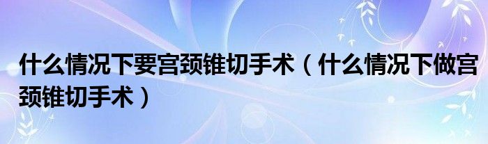 什么情况下要宫颈锥切手术（什么情况下做宫颈锥切手术）