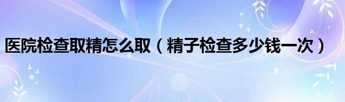 医院检查取精怎么取（精子检查多少钱一次）