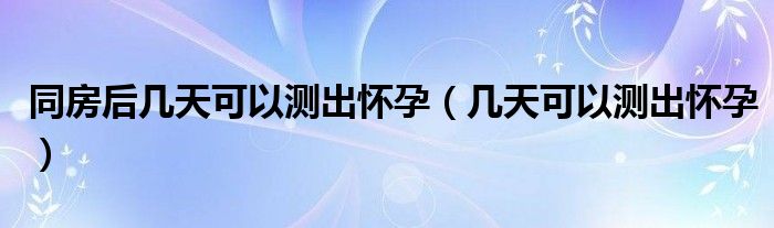 同房后几天可以测出怀孕（几天可以测出怀孕）