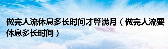 做完人流休息多长时间才算满月（做完人流要休息多长时间）