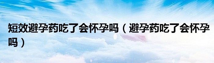 短效避孕药吃了会怀孕吗（避孕药吃了会怀孕吗）