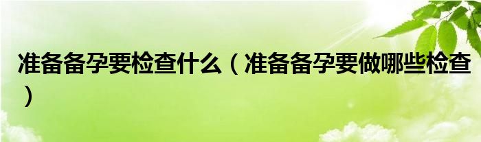 准备备孕要检查什么（准备备孕要做哪些检查）