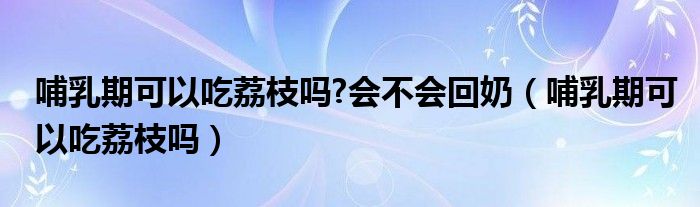 哺乳期可以吃荔枝吗?会不会回奶（哺乳期可以吃荔枝吗）