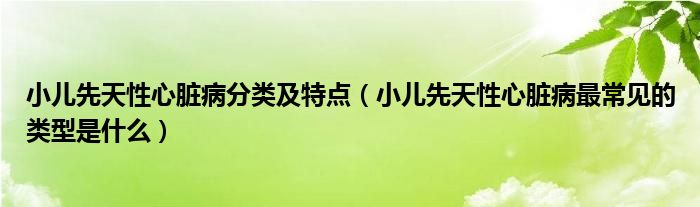 小儿先天性心脏病分类及特点（小儿先天性心脏病最常见的类型是什么）