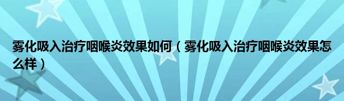 雾化吸入治疗咽喉炎效果如何（雾化吸入治疗咽喉炎效果怎么样）