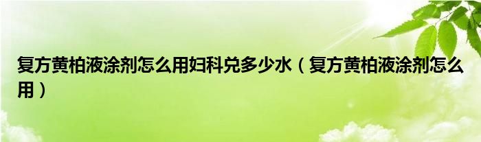 复方黄柏液涂剂怎么用妇科兑多少水（复方黄柏液涂剂怎么用）