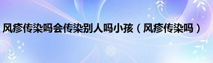 风疹传染吗会传染别人吗小孩（风疹传染吗）