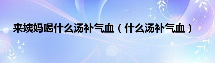 来姨妈喝什么汤补气血（什么汤补气血）