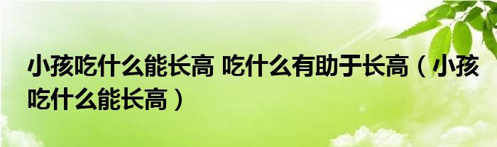 小孩吃什么能长高 吃什么有助于长高（小孩吃什么能长高）