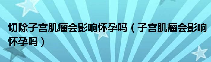 切除子宫肌瘤会影响怀孕吗（子宫肌瘤会影响怀孕吗）