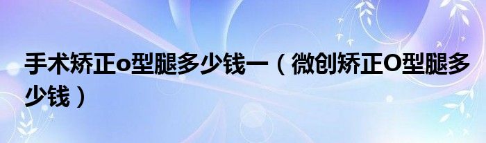 手术矫正o型腿多少钱一（微创矫正O型腿多少钱）