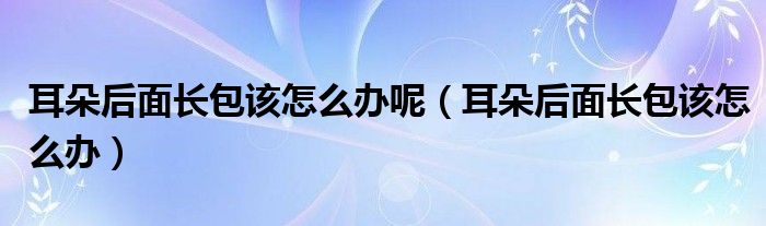 耳朵后面长包该怎么办呢（耳朵后面长包该怎么办）