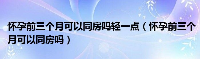 怀孕前三个月可以同房吗轻一点（怀孕前三个月可以同房吗）