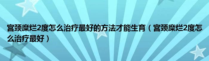 宫颈糜烂2度怎么治疗最好的方法才能生育（宫颈糜烂2度怎么治疗最好）