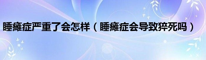 睡瘫症严重了会怎样（睡瘫症会导致猝死吗）