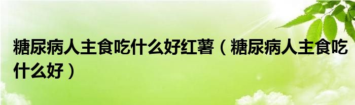 糖尿病人主食吃什么好红薯（糖尿病人主食吃什么好）