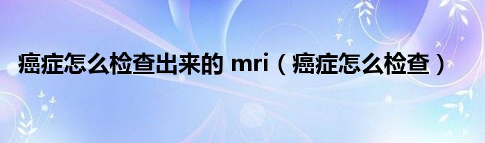 癌症怎么检查出来的 mri（癌症怎么检查）