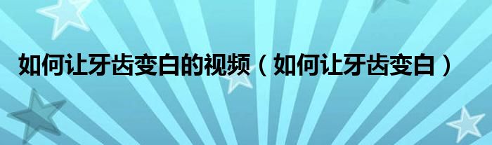 如何让牙齿变白的视频（如何让牙齿变白）