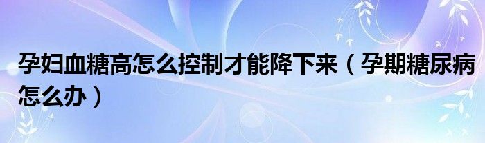 孕妇血糖高怎么控制才能降下来（孕期糖尿病怎么办）