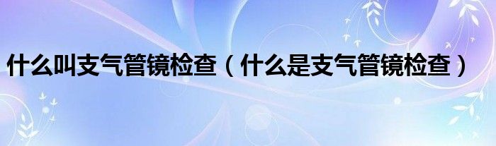 什么叫支气管镜检查（什么是支气管镜检查）