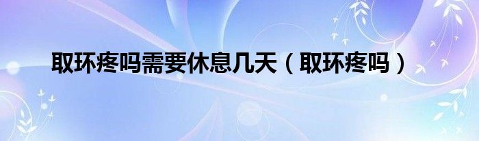 取环疼吗需要休息几天（取环疼吗）