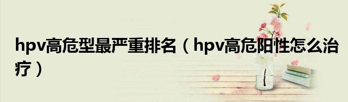 hpv高危型最严重排名（hpv高危阳性怎么治疗）