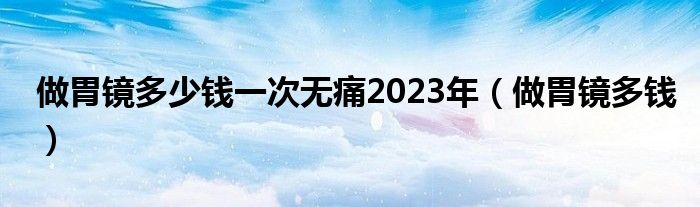 做胃镜多少钱一次无痛2023年（做胃镜多钱）