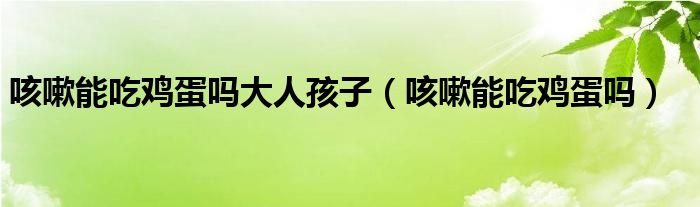 咳嗽能吃鸡蛋吗大人孩子（咳嗽能吃鸡蛋吗）