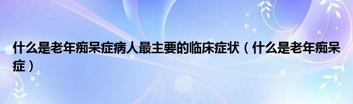 什么是老年痴呆症病人最主要的临床症状（什么是老年痴呆症）