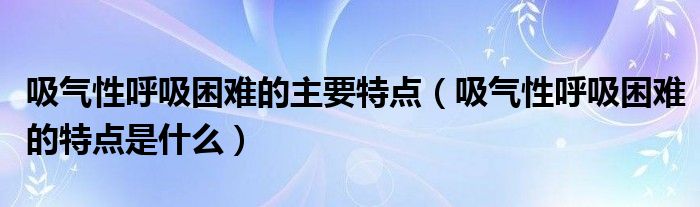 吸气性呼吸困难的主要特点（吸气性呼吸困难的特点是什么）