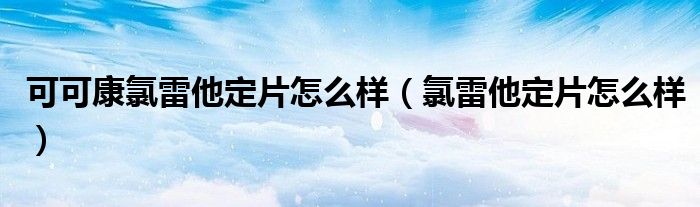 可可康氯雷他定片怎么样（氯雷他定片怎么样）