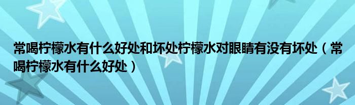 常喝柠檬水有什么好处和坏处柠檬水对眼睛有没有坏处（常喝柠檬水有什么好处）